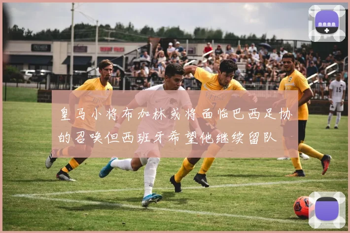 皇马小将布加林或将面临巴西足协的召唤但西班牙希望他继续留队