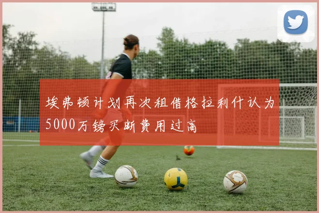 埃弗顿计划再次租借格拉利什认为5000万镑买断费用过高