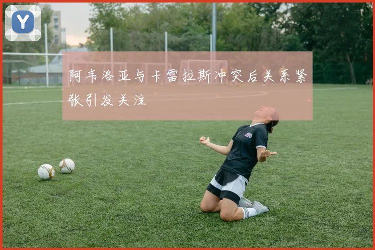 阿韦洛亚与卡雷拉斯冲突后关系紧张引发关注