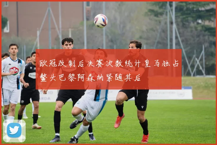 欧冠改制后决赛次数统计皇马独占鳌头巴黎阿森纳紧随其后