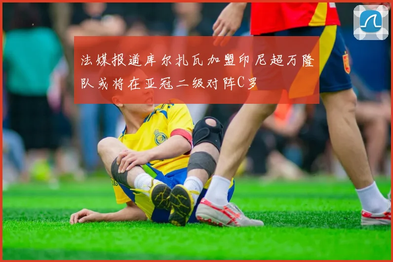 法媒报道库尔扎瓦加盟印尼超万隆队或将在亚冠二级对阵C罗