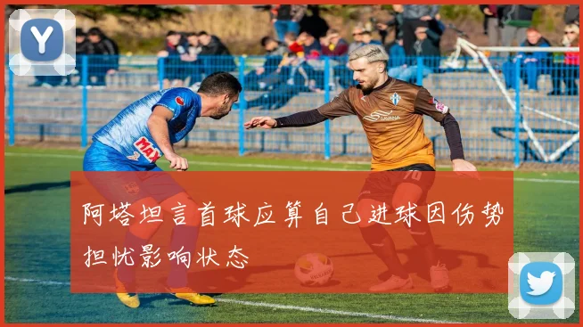 阿塔坦言首球应算自己进球因伤势担忧影响状态
