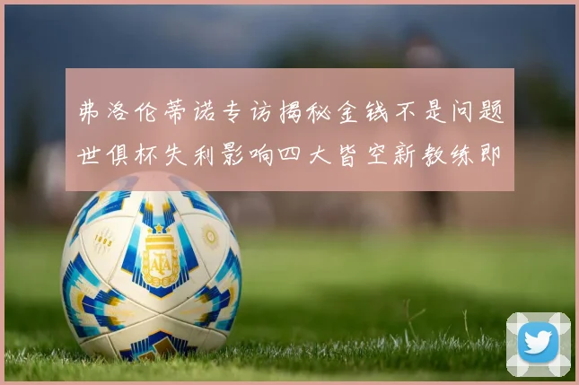 弗洛伦蒂诺专访揭秘金钱不是问题世俱杯失利影响四大皆空新教练即将到来