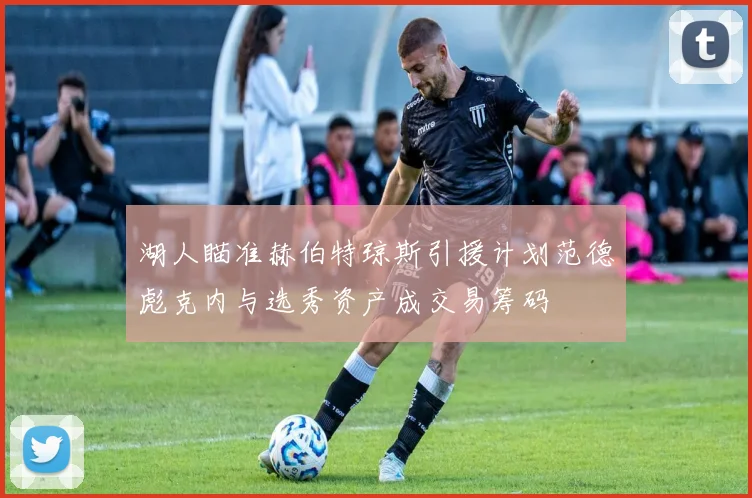 湖人瞄准赫伯特琼斯引援计划范德彪克内与选秀资产成交易筹码