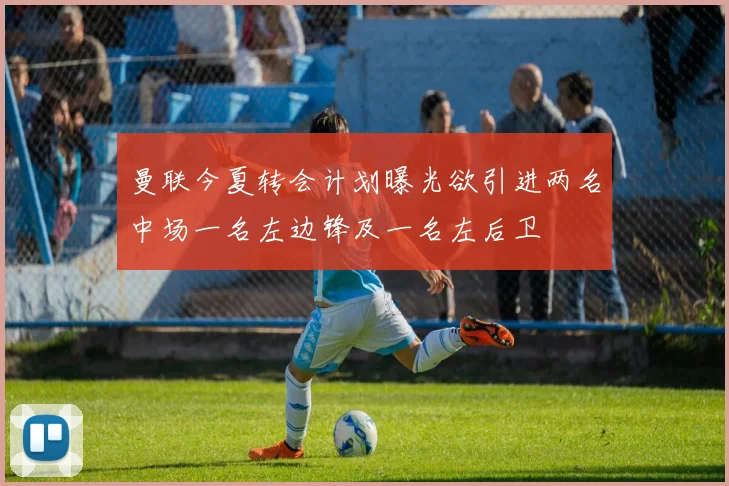 曼联今夏转会计划曝光欲引进两名中场一名左边锋及一名左后卫
