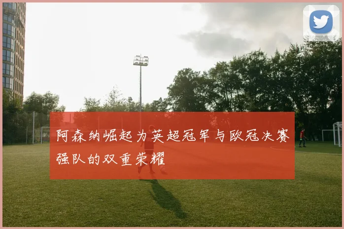 阿森纳崛起为英超冠军与欧冠决赛强队的双重荣耀