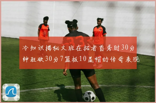 冷知识揭秘文班在拓者首秀时30分钟狂砍30分7篮板10盖帽的传奇表现