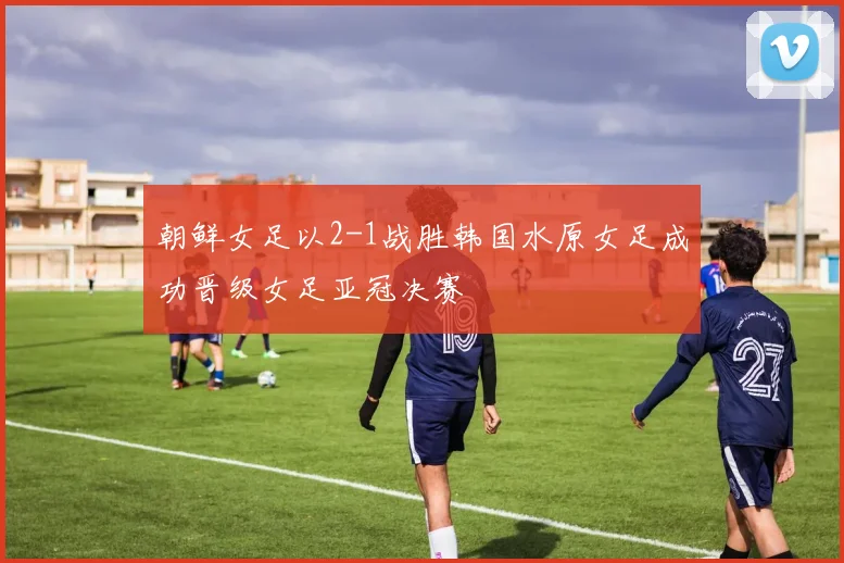 朝鲜女足以2-1战胜韩国水原女足成功晋级女足亚冠决赛