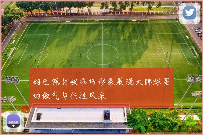 姆巴佩打破乖巧形象展现大牌球星的傲气与任性风采