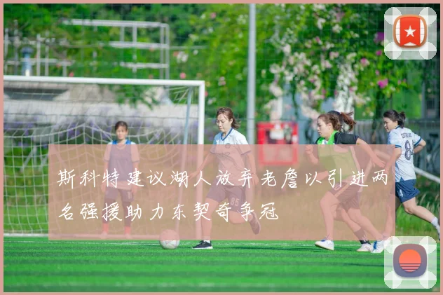 斯科特建议湖人放弃老詹以引进两名强援助力东契奇争冠