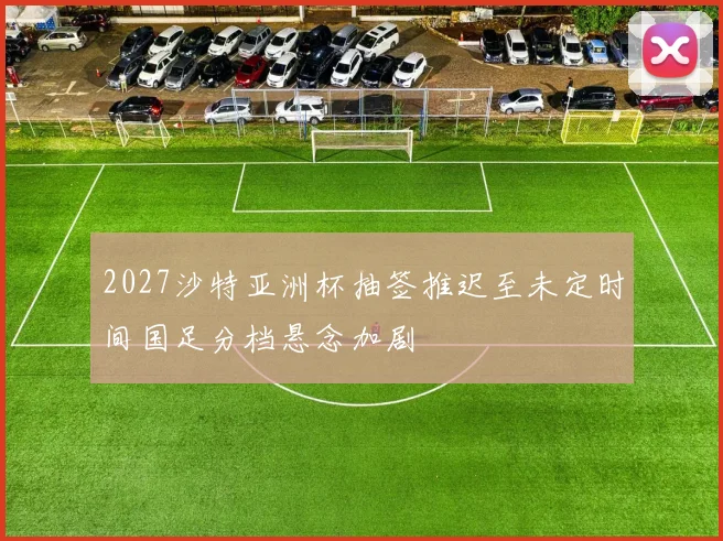 2027沙特亚洲杯抽签推迟至未定时间国足分档悬念加剧