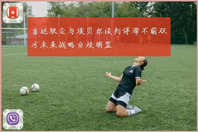 吉达联合与埃贝尔谈判停滞不前双方未来战略分歧明显
