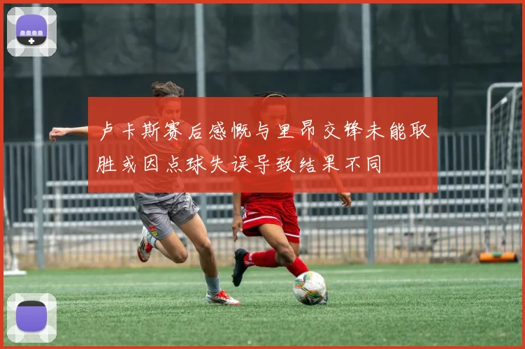 卢卡斯赛后感慨与里昂交锋未能取胜或因点球失误导致结果不同