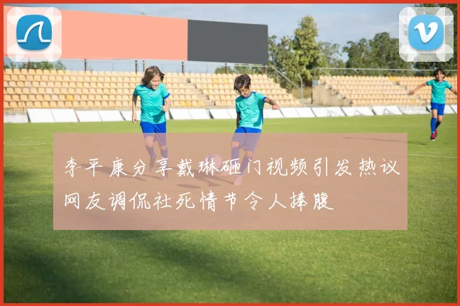 李平康分享戴琳砸门视频引发热议网友调侃社死情节令人捧腹