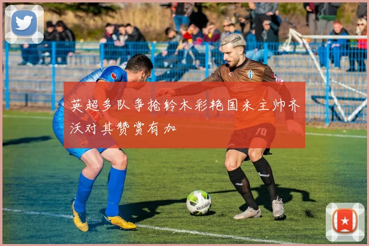 英超多队争抢铃木彩艳国米主帅齐沃对其赞赏有加