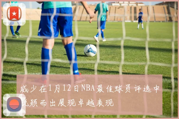 威少在1月12日NBA最佳球员评选中脱颖而出展现卓越表现