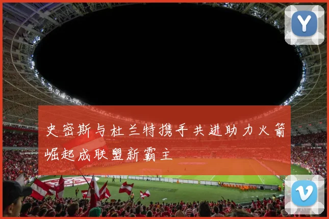 史密斯与杜兰特携手共进助力火箭崛起成联盟新霸主