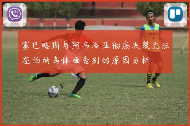 塞巴略斯与阿韦洛亚彻底决裂无法在伯纳乌体面告别的原因分析