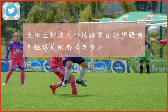 太阳主帅谈杰伦格林复出期望强调年轻球员的潜力与努力