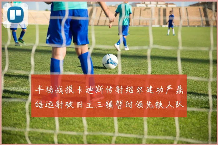 半场战报卡迪斯传射绍尔建功严鼎皓远射破旧主三镇暂时领先铁人队
