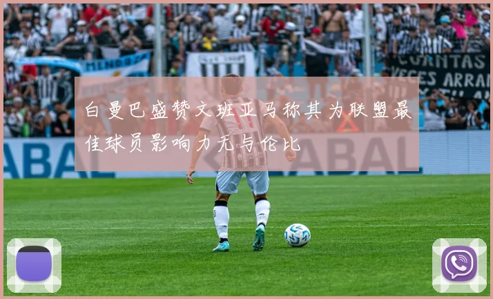白曼巴盛赞文班亚马称其为联盟最佳球员影响力无与伦比