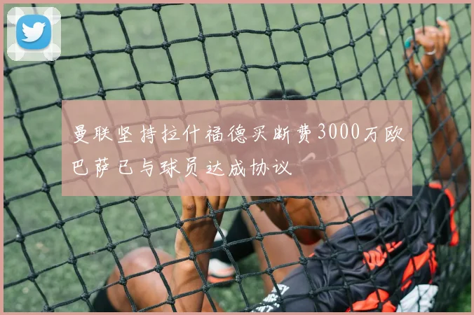 曼联坚持拉什福德买断费3000万欧巴萨已与球员达成协议