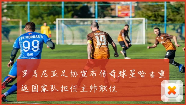 罗马尼亚足协宣布传奇球星哈吉重返国家队担任主帅职位