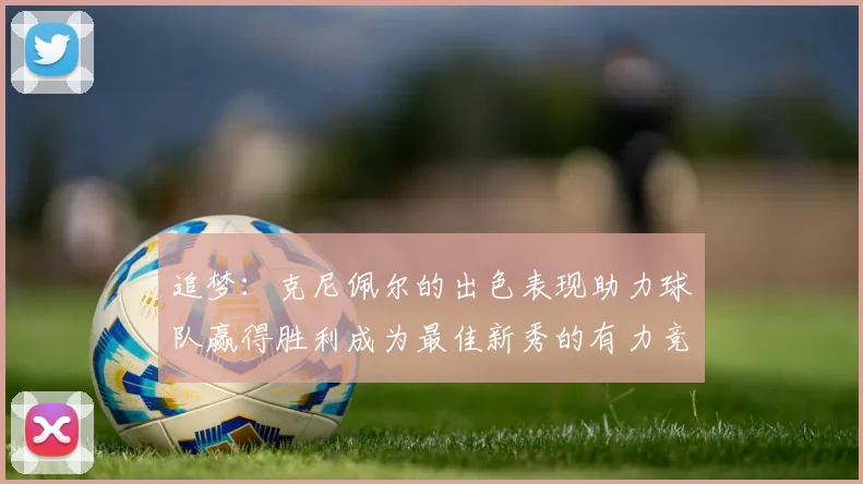 追梦：克尼佩尔的出色表现助力球队赢得胜利成为最佳新秀的有力竞争者