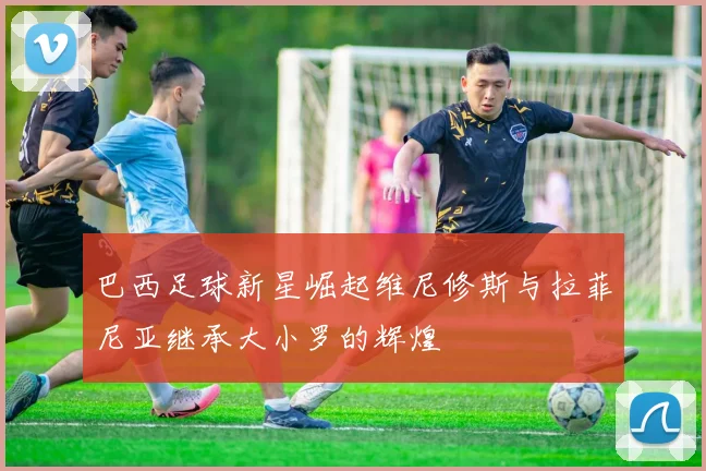 巴西足球新星崛起维尼修斯与拉菲尼亚继承大小罗的辉煌
