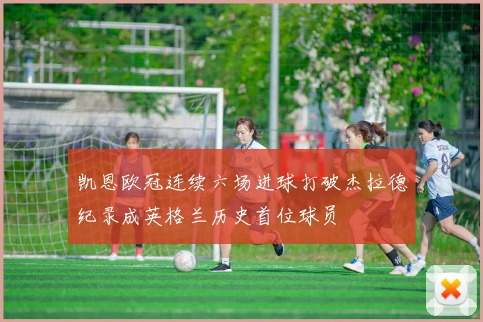 凯恩欧冠连续六场进球打破杰拉德纪录成英格兰历史首位球员