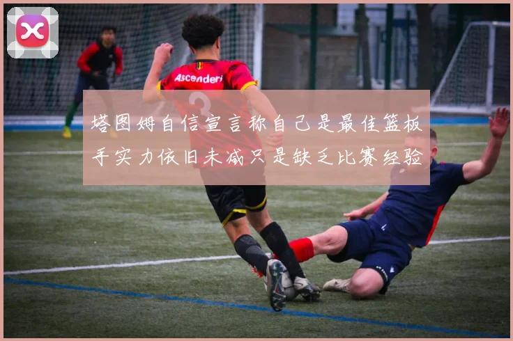 塔图姆自信宣言称自己是最佳篮板手实力依旧未减只是缺乏比赛经验