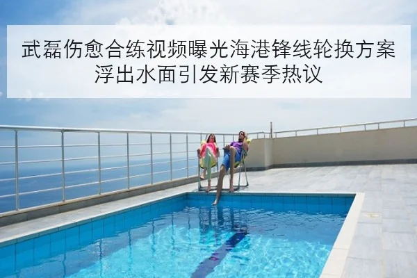 武磊伤愈合练视频曝光海港锋线轮换方案浮出水面引发新赛季热议